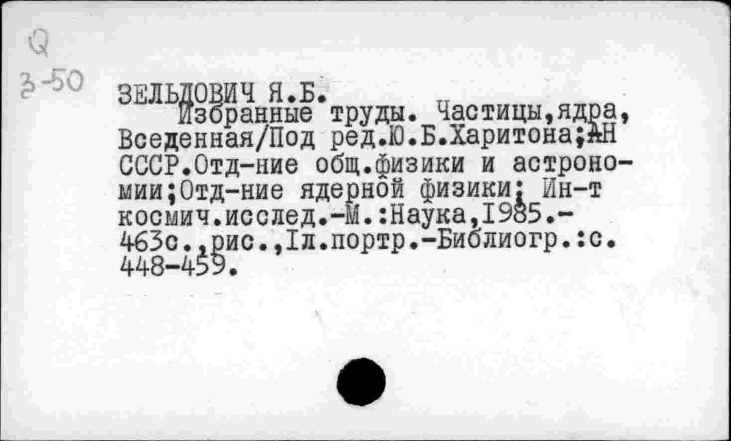 ﻿избранные труды. Частицы,ядра Вседенная/Под ред.Ю.Б.Харитона;ЗШ СССР.Отд-ние общ.физики и астроно мии;Отд-ние ядернбй физики: Ин-т космич.исслед.-М.:Наука,1985.-463с.,рис.,1л.портр.-Библиогр.:с. 448-459.